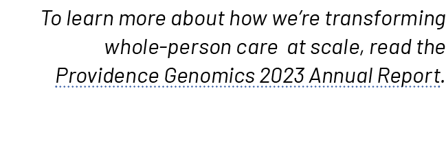 To learn more about how we’re transforming whole person care at scale, read the Providence Genomics 2023 Annual Report. 